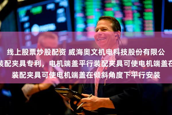 线上股票炒股配资 威海奥文机电科技股份有限公司取得电机端盖平行装配夹具专利，电机端盖平行装配夹具可使电机端盖在倾斜角度下平行安装