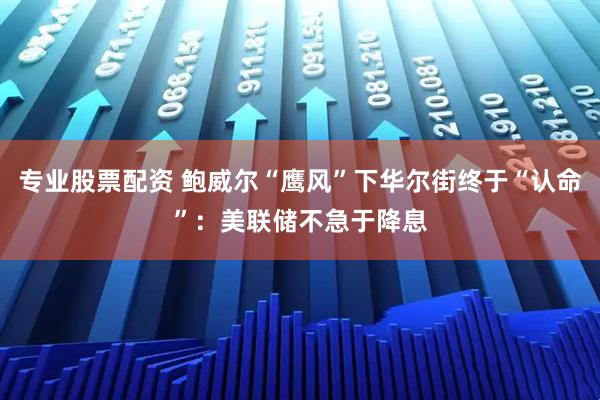 专业股票配资 鲍威尔“鹰风”下华尔街终于“认命”：美联储不急于降息