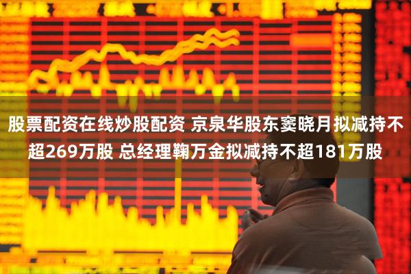 股票配资在线炒股配资 京泉华股东窦晓月拟减持不超269万股 总经理鞠万金拟减持不超181万股
