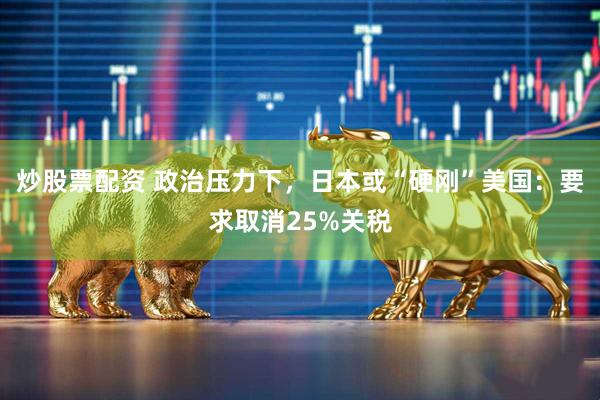 炒股票配资 政治压力下，日本或“硬刚”美国：要求取消25%关税