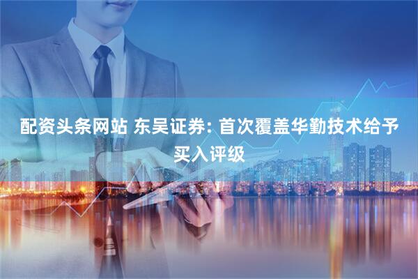 配资头条网站 东吴证券: 首次覆盖华勤技术给予买入评级