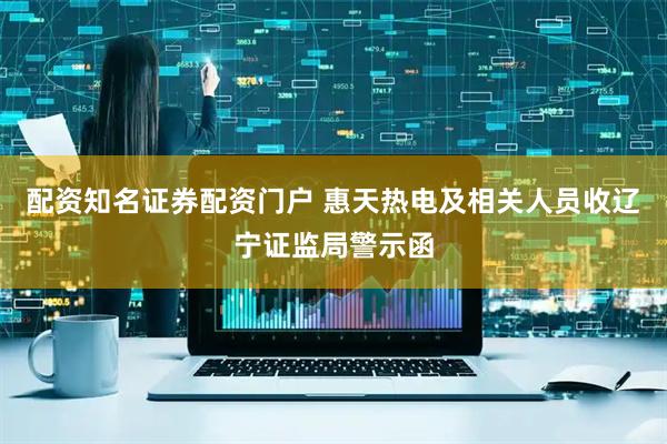 配资知名证券配资门户 惠天热电及相关人员收辽宁证监局警示函