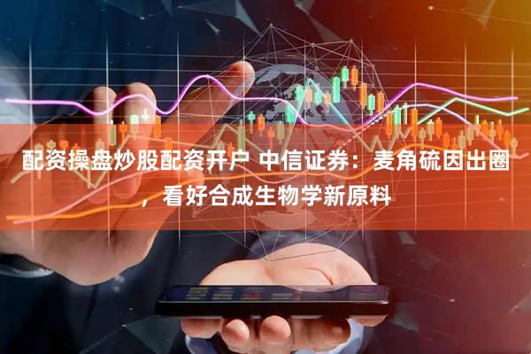 配资操盘炒股配资开户 中信证券：麦角硫因出圈，看好合成生物学新原料