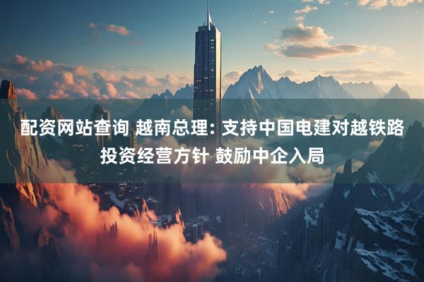 配资网站查询 越南总理: 支持中国电建对越铁路投资经营方针 鼓励中企入局