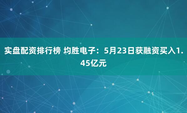 实盘配资排行榜 均胜电子：5月23日获融资买入1.45亿元