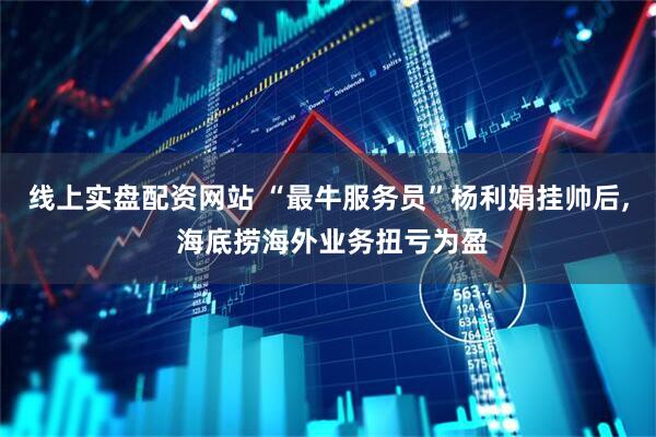 线上实盘配资网站 “最牛服务员”杨利娟挂帅后, 海底捞海外业务扭亏为盈