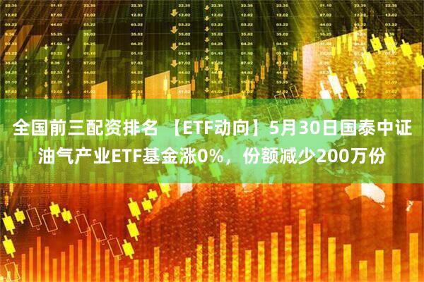 全国前三配资排名 【ETF动向】5月30日国泰中证油气产业ETF基金涨0%，份额减少200万份
