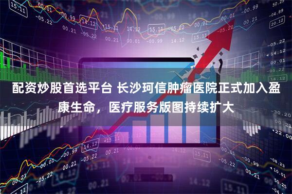 配资炒股首选平台 长沙珂信肿瘤医院正式加入盈康生命，医疗服务版图持续扩大