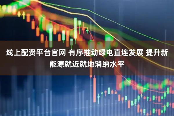 线上配资平台官网 有序推动绿电直连发展 提升新能源就近就地消纳水平