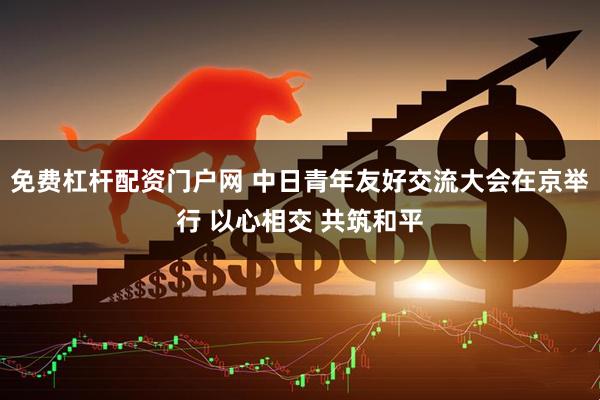 免费杠杆配资门户网 中日青年友好交流大会在京举行 以心相交 共筑和平