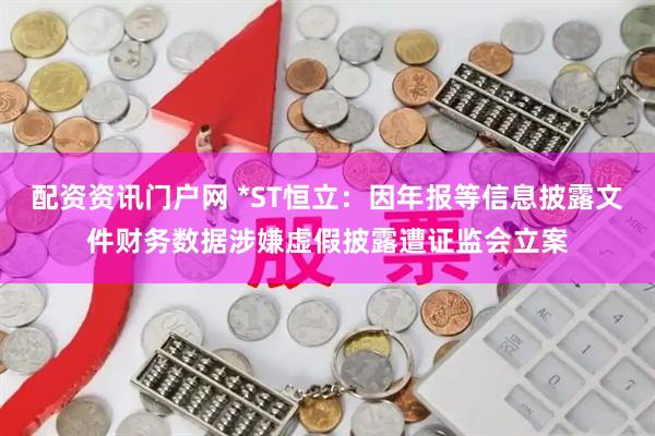 配资资讯门户网 *ST恒立：因年报等信息披露文件财务数据涉嫌虚假披露遭证监会立案