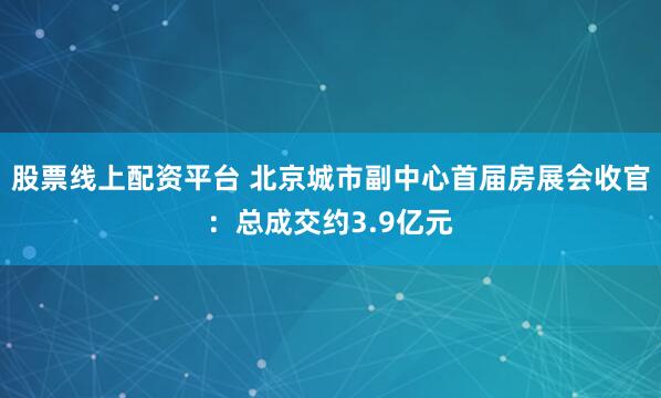 股票线上配资平台 北京城市副中心首届房展会收官：总成交约3.9亿元