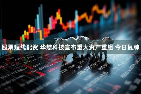 股票短线配资 华懋科技宣布重大资产重组 今日复牌