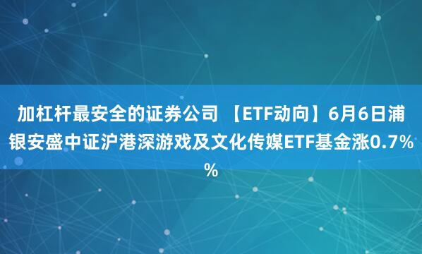 加杠杆最安全的证券公司 【ETF动向】6月6日浦银安盛中证沪港深游戏及文化传媒ETF基金涨0.7%