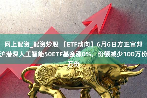 网上配资_配资炒股 【ETF动向】6月6日方正富邦沪港深人工智能50ETF基金涨0%，份额减少100万份