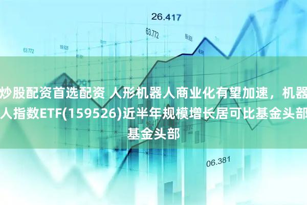 炒股配资首选配资 人形机器人商业化有望加速，机器人指数ETF(159526)近半年规模增长居可比基金头部