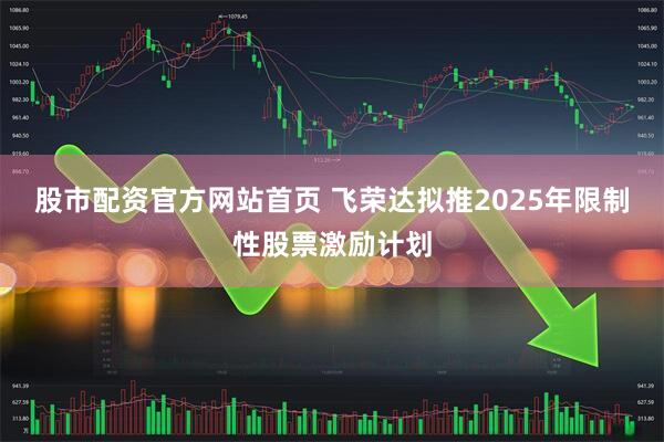 股市配资官方网站首页 飞荣达拟推2025年限制性股票激励计划