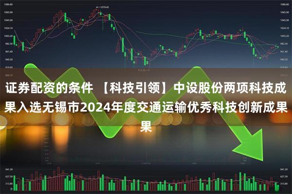证券配资的条件 【科技引领】中设股份两项科技成果入选无锡市2024年度交通运输优秀科技创新成果