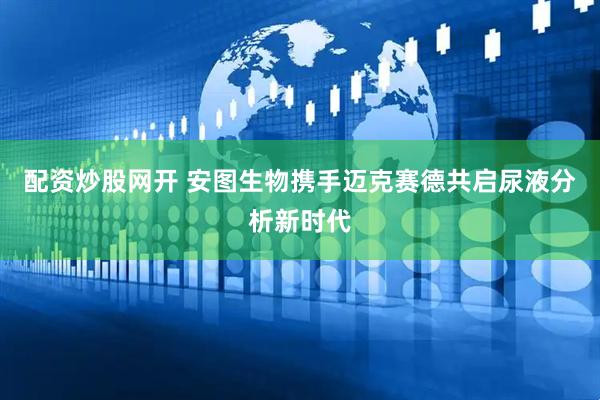 配资炒股网开 安图生物携手迈克赛德共启尿液分析新时代