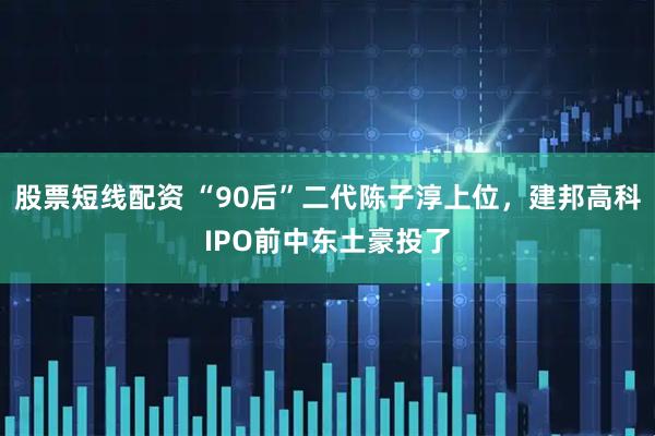 股票短线配资 “90后”二代陈子淳上位，建邦高科IPO前中东土豪投了