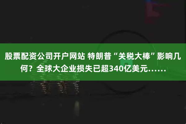 股票配资公司开户网站 特朗普“关税大棒”影响几何？全球大企业损失已超340亿美元……