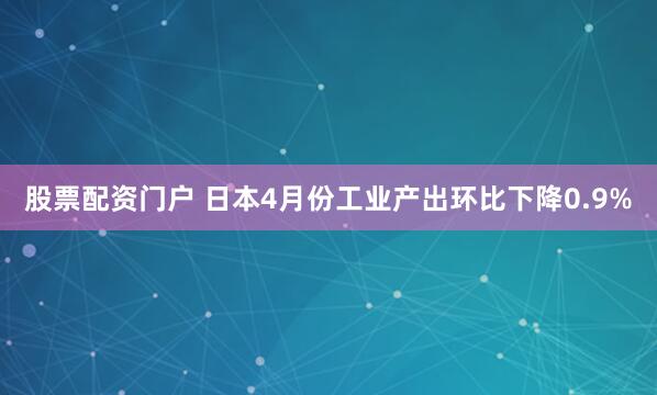 股票配资门户 日本4月份工业产出环比下降0.9%