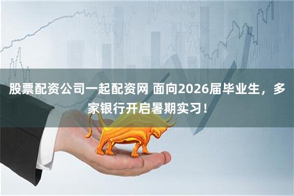 股票配资公司一起配资网 面向2026届毕业生，多家银行开启暑期实习！