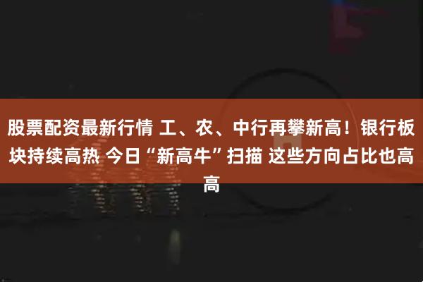股票配资最新行情 工、农、中行再攀新高！银行板块持续高热 今日“新高牛”扫描 这些方向占比也高