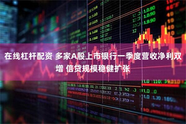 在线杠杆配资 多家A股上市银行一季度营收净利双增 信贷规模稳健扩张