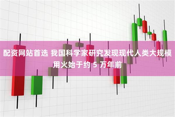 配资网站首选 我国科学家研究发现现代人类大规模用火始于约 5 万年前
