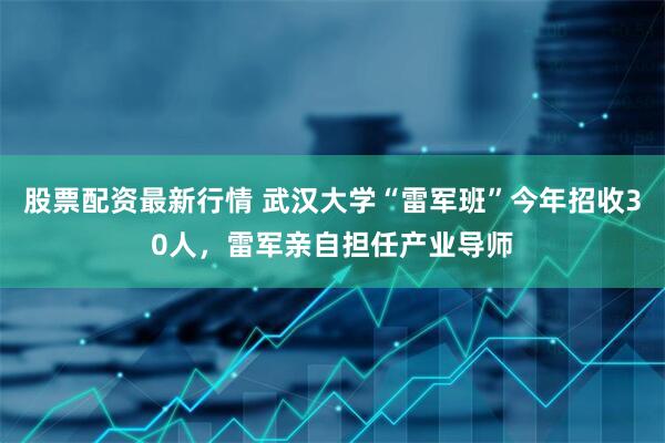 股票配资最新行情 武汉大学“雷军班”今年招收30人，雷军亲自担任产业导师