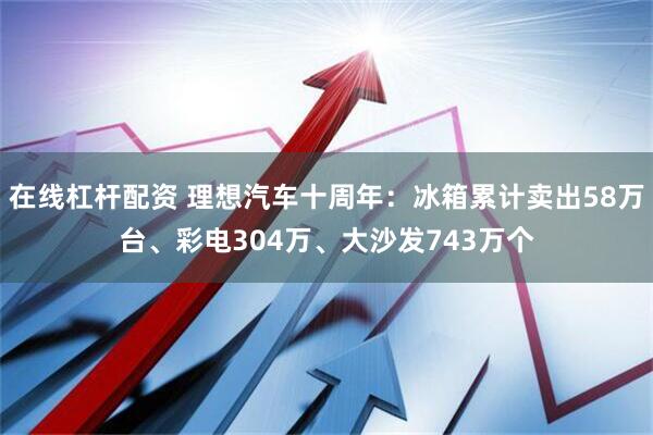 在线杠杆配资 理想汽车十周年：冰箱累计卖出58万台、彩电304万、大沙发743万个
