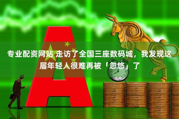 专业配资网站 走访了全国三座数码城，我发现这届年轻人很难再被「忽悠」了