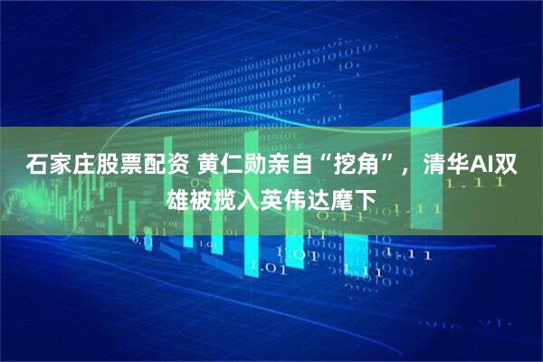 石家庄股票配资 黄仁勋亲自“挖角”，清华AI双雄被揽入英伟达麾下
