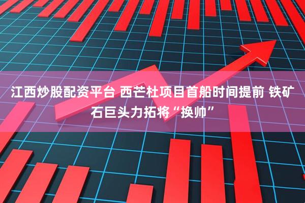 江西炒股配资平台 西芒杜项目首船时间提前 铁矿石巨头力拓将“换帅”