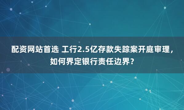 配资网站首选 工行2.5亿存款失踪案开庭审理，如何界定银行责任边界？