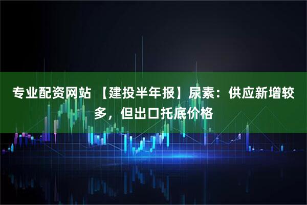 专业配资网站 【建投半年报】尿素：供应新增较多，但出口托底价格