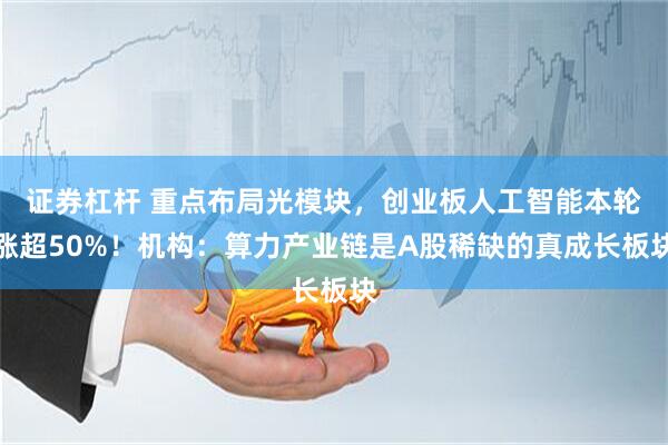证券杠杆 重点布局光模块，创业板人工智能本轮涨超50%！机构：算力产业链是A股稀缺的真成长板块