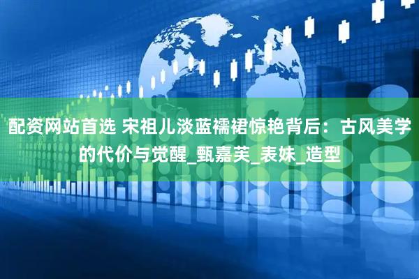 配资网站首选 宋祖儿淡蓝襦裙惊艳背后：古风美学的代价与觉醒_甄嘉芙_表妹_造型