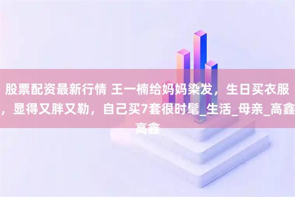 股票配资最新行情 王一楠给妈妈染发，生日买衣服，显得又胖又勒，自己买7套很时髦_生活_母亲_高鑫