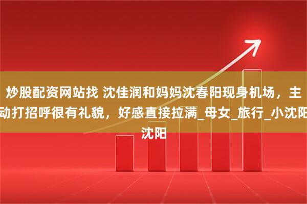 炒股配资网站找 沈佳润和妈妈沈春阳现身机场，主动打招呼很有礼貌，好感直接拉满_母女_旅行_小沈阳