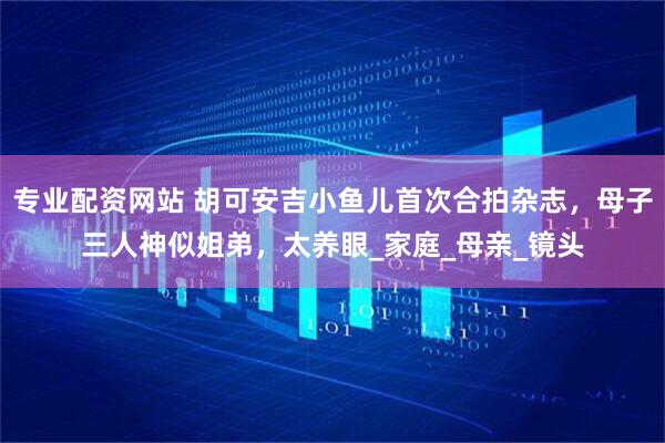 专业配资网站 胡可安吉小鱼儿首次合拍杂志，母子三人神似姐弟，太养眼_家庭_母亲_镜头