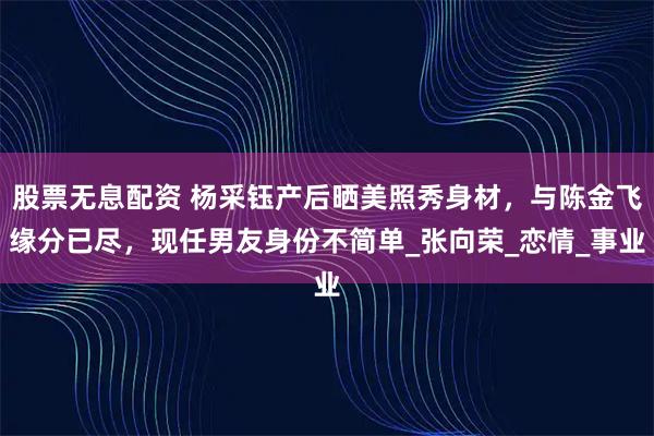 股票无息配资 杨采钰产后晒美照秀身材，与陈金飞缘分已尽，现任男友身份不简单_张向荣_恋情_事业