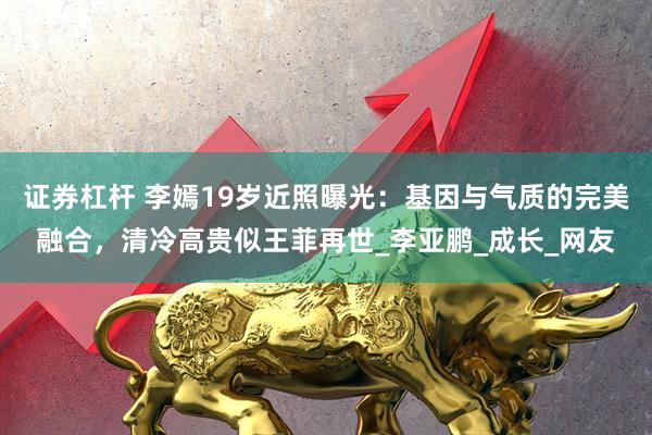 证券杠杆 李嫣19岁近照曝光：基因与气质的完美融合，清冷高贵似王菲再世_李亚鹏_成长_网友
