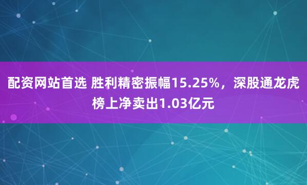配资网站首选 胜利精密振幅15.25%，深股通龙虎榜上净卖出1.03亿元