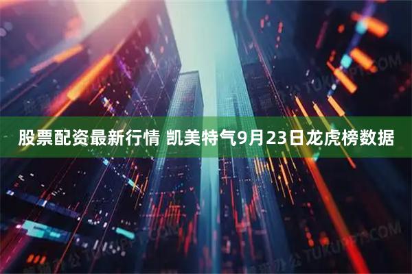 股票配资最新行情 凯美特气9月23日龙虎榜数据